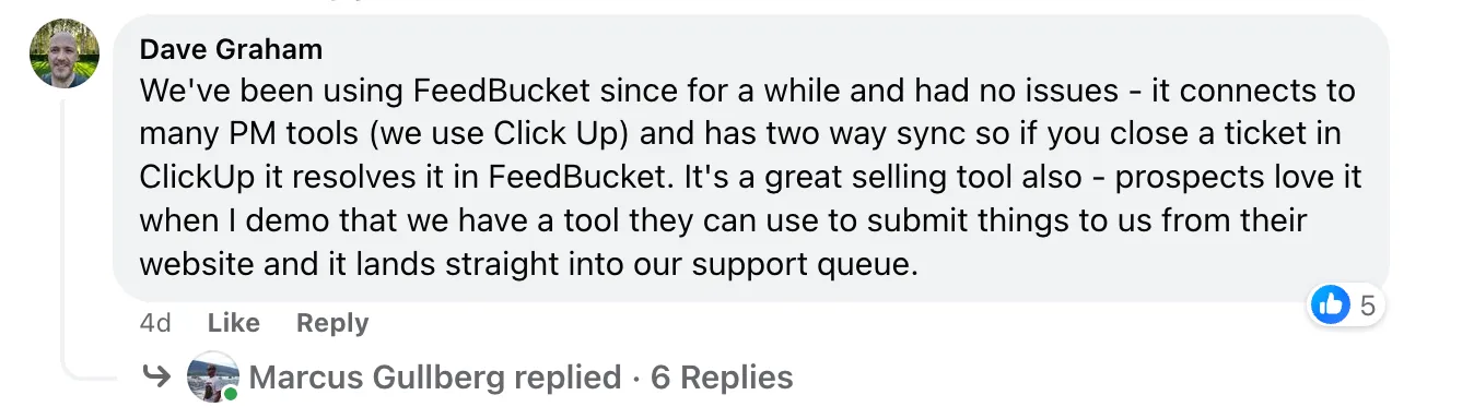 “We've been using FeedBucket since for a while and had no issues - it connects to many PM tools (we use Click Up) and has two way sync so if you close a ticket in ClickUp it resolves it in FeedBucket. It's a great selling tool also - prospects love it when I demo that we have a tool they can use to submit things to us from their website and it lands straight into our support queue.